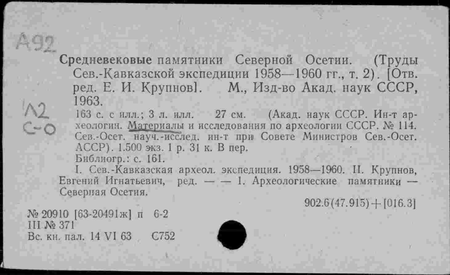 ﻿KL С-о
Средневековые памятники Северной Осетии. (Труды Сев.-Кавказской экспедиции 1958—1960 гг., т. 2). [Отв. ред. Е. И. Крупнов]. М., Изд-во Акад, наук СССР, 1963.
Г63 с. с илл.; 3 л. илл. 27 см. (Акад, наук СССР. Ин-т археологии. Материалы и исследования по археологии СССР. № 114. Сев.-Осет. науч.-исслед. ин-т при Совете Министров Сев.-Осет. АССР). 1.500 экз. 1 р. 31 к. В пер.
Библиогр.: с. 161.
I. Сев.-Кавказская археол. экспедиция. 1958—1960. II. Крупнов, Евгений Игнатьевич, ред.-------- 1. Археологические памятники —
Северная Осетия.
'	902.6(47.915) +[016.3]
№20910 [63-2049ІЖ] п 6-2
III № 371
Вс. кн. пал. 14 VI 63	С752